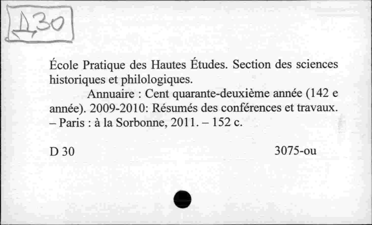 ﻿École Pratique des Hautes Études. Section des sciences historiques et philologiques.
Annuaire : Cent quarante-deuxième année (142 e année). 2009-2010: Résumés des conférences et travaux. - Paris : à la Sorbonne, 2011. - 152 c.
D30
3075-ou